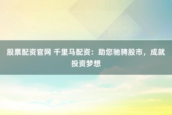 股票配资官网 千里马配资：助您驰骋股市，成就投资梦想