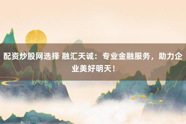 配资炒股网选择 融汇天诚：专业金融服务，助力企业美好明天！