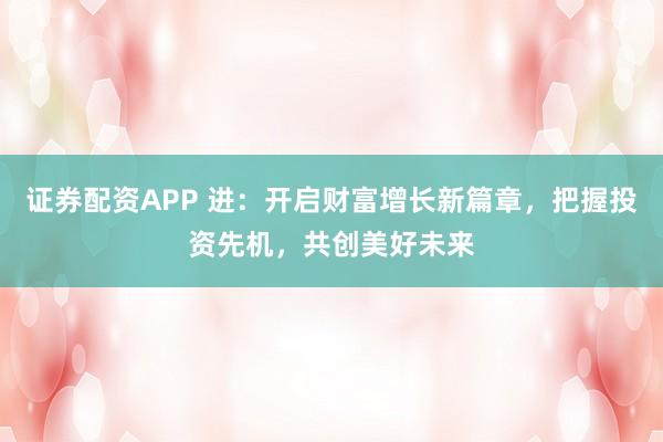 证券配资APP 进：开启财富增长新篇章，把握投资先机，共创美好未来