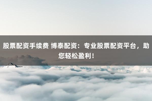 股票配资手续费 博泰配资：专业股票配资平台，助您轻松盈利！