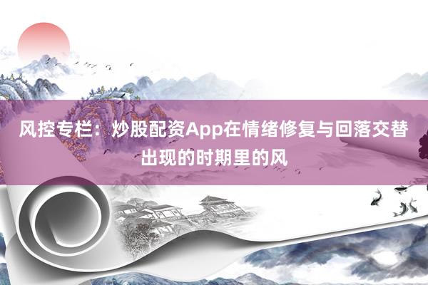 风控专栏：炒股配资App在情绪修复与回落交替出现的时期里的风