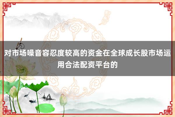 对市场噪音容忍度较高的资金在全球成长股市场运用合法配资平台的