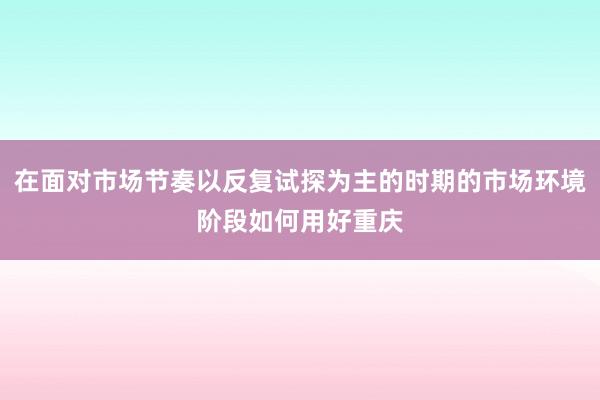 在面对市场节奏以反复试探为主的时期的市场环境阶段如何用好重庆