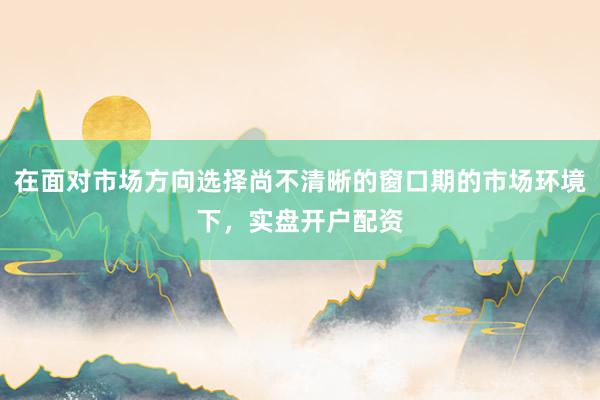 在面对市场方向选择尚不清晰的窗口期的市场环境下，实盘开户配资