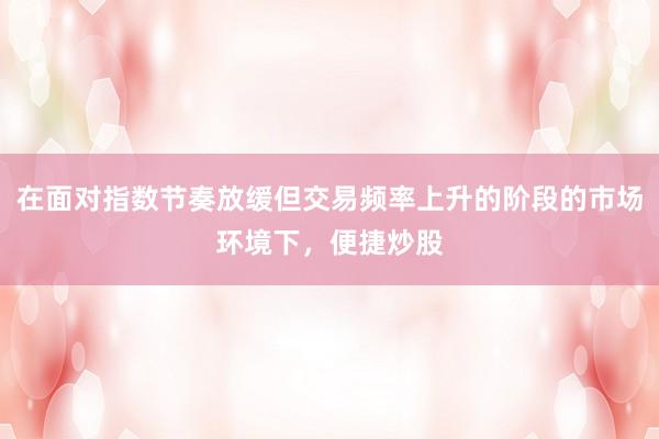 在面对指数节奏放缓但交易频率上升的阶段的市场环境下，便捷炒股