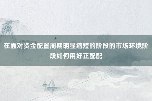 在面对资金配置周期明显缩短的阶段的市场环境阶段如何用好正配配