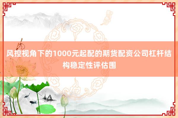 风控视角下的1000元起配的期货配资公司杠杆结构稳定性评估围