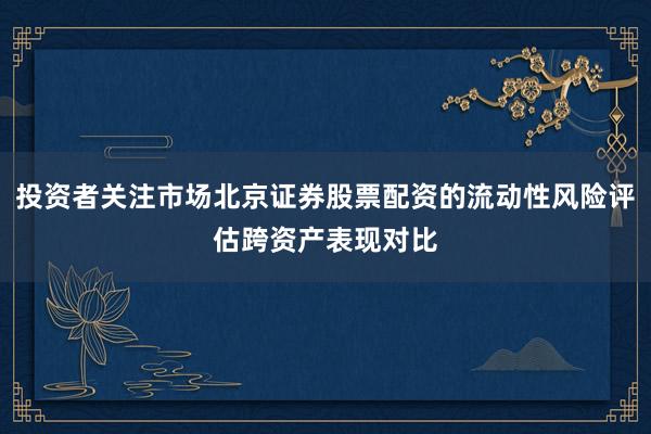 投资者关注市场北京证券股票配资的流动性风险评估跨资产表现对比