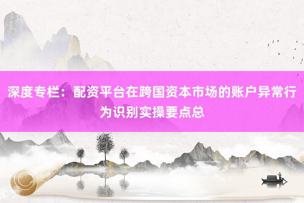 深度专栏：配资平台在跨国资本市场的账户异常行为识别实操要点总