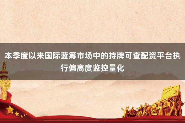 本季度以来国际蓝筹市场中的持牌可查配资平台执行偏离度监控量化