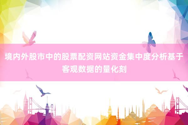 境内外股市中的股票配资网站资金集中度分析基于客观数据的量化刻