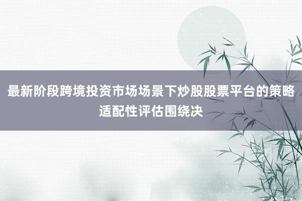 最新阶段跨境投资市场场景下炒股股票平台的策略适配性评估围绕决