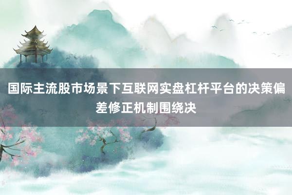 国际主流股市场景下互联网实盘杠杆平台的决策偏差修正机制围绕决