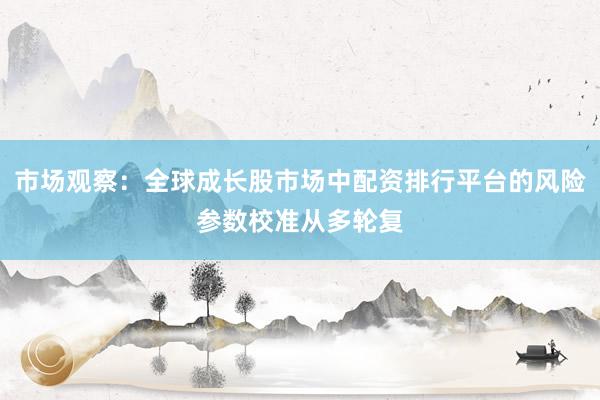 市场观察：全球成长股市场中配资排行平台的风险参数校准从多轮复