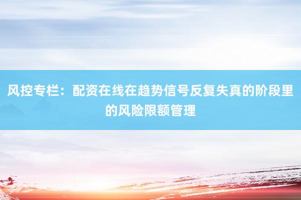 风控专栏：配资在线在趋势信号反复失真的阶段里的风险限额管理
