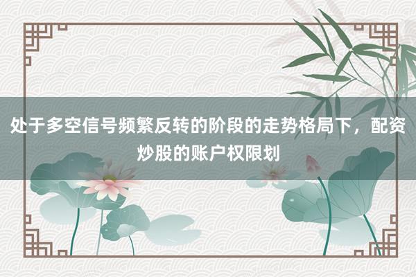 处于多空信号频繁反转的阶段的走势格局下，配资炒股的账户权限划