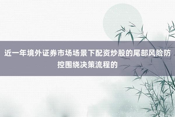 近一年境外证券市场场景下配资炒股的尾部风险防控围绕决策流程的