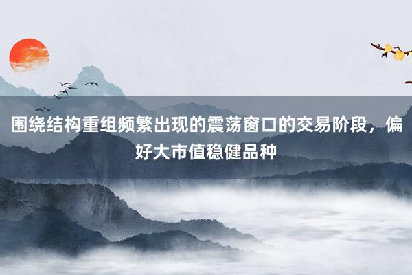 围绕结构重组频繁出现的震荡窗口的交易阶段，偏好大市值稳健品种