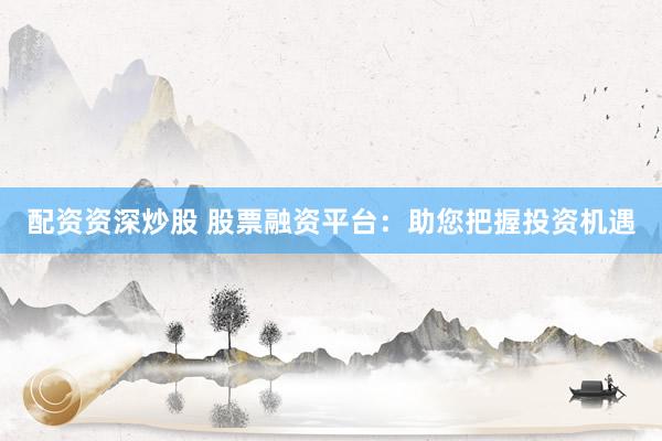 配资资深炒股 股票融资平台：助您把握投资机遇