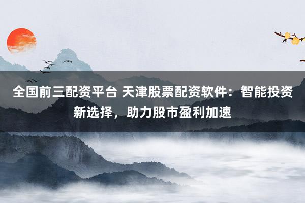 全国前三配资平台 天津股票配资软件：智能投资新选择，助力股市盈利加速