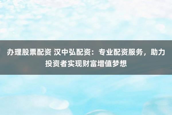 办理股票配资 汉中弘配资：专业配资服务，助力投资者实现财富增值梦想