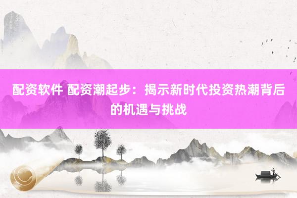 配资软件 配资潮起步：揭示新时代投资热潮背后的机遇与挑战