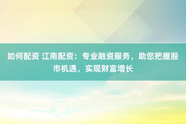 如何配资 江南配资：专业融资服务，助您把握股市机遇，实现财富增长