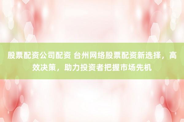 股票配资公司配资 台州网络股票配资新选择，高效决策，助力投资者把握市场先机