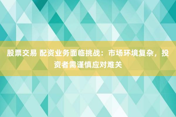 股票交易 配资业务面临挑战：市场环境复杂，投资者需谨慎应对难关
