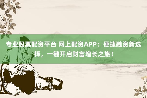 专业股票配资平台 网上配资APP：便捷融资新选择，一键开启财富增长之旅！