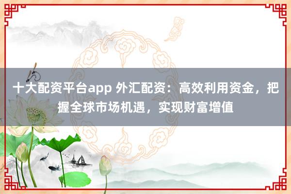 十大配资平台app 外汇配资：高效利用资金，把握全球市场机遇，实现财富增值