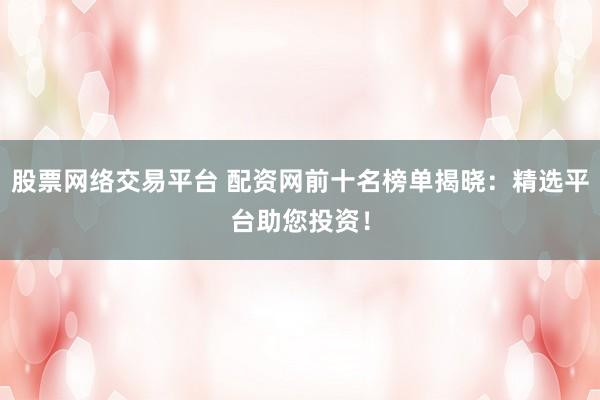 股票网络交易平台 配资网前十名榜单揭晓：精选平台助您投资！