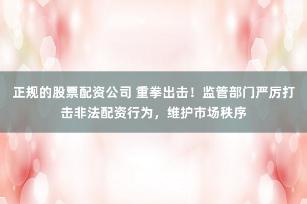 正规的股票配资公司 重拳出击！监管部门严厉打击非法配资行为，维护市场秩序