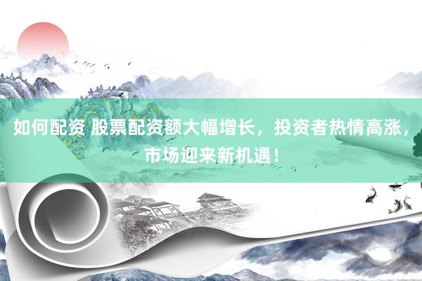 如何配资 股票配资额大幅增长，投资者热情高涨，市场迎来新机遇！