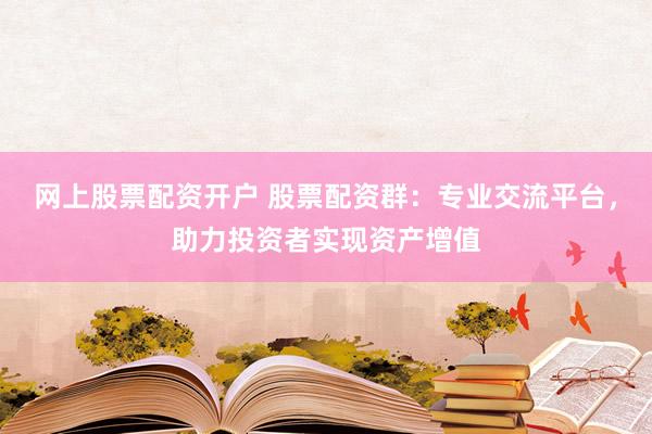 网上股票配资开户 股票配资群：专业交流平台，助力投资者实现资产增值