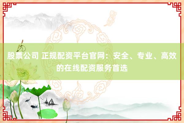股票公司 正规配资平台官网：安全、专业、高效的在线配资服务首选
