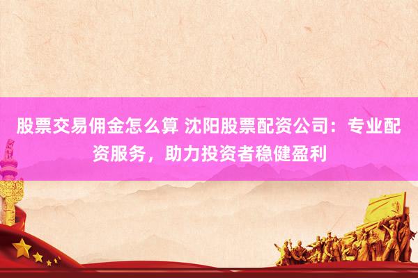 股票交易佣金怎么算 沈阳股票配资公司：专业配资服务，助力投资者稳健盈利