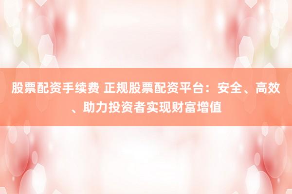 股票配资手续费 正规股票配资平台：安全、高效、助力投资者实现财富增值