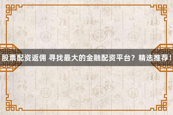 股票配资返佣 寻找最大的金融配资平台？精选推荐！