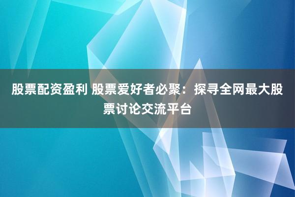 股票配资盈利 股票爱好者必聚：探寻全网最大股票讨论交流平台