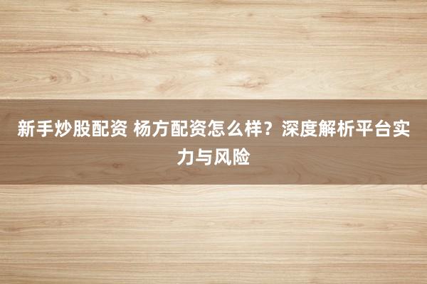 新手炒股配资 杨方配资怎么样？深度解析平台实力与风险