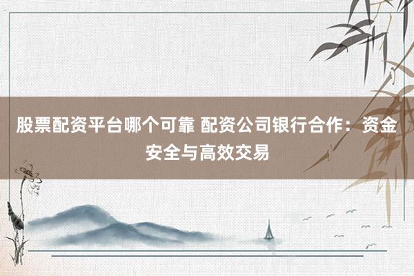 股票配资平台哪个可靠 配资公司银行合作：资金安全与高效交易