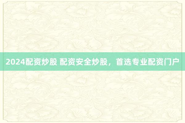 2024配资炒股 配资安全炒股，首选专业配资门户