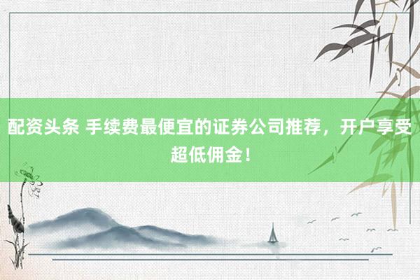 配资头条 手续费最便宜的证券公司推荐，开户享受超低佣金！