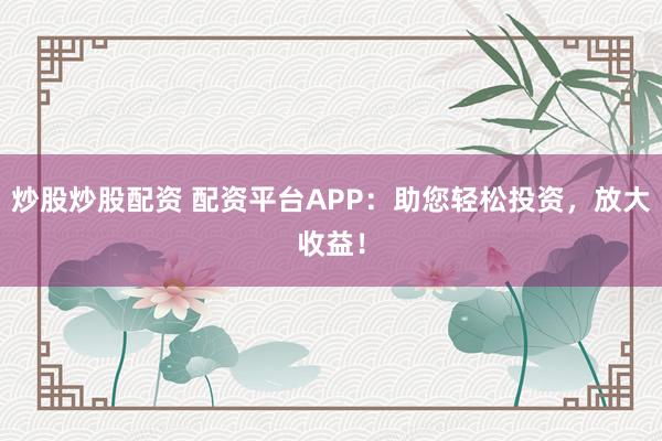 炒股炒股配资 配资平台APP：助您轻松投资，放大收益！