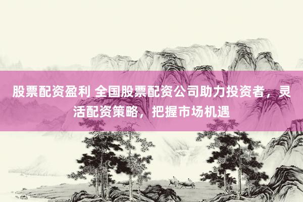 股票配资盈利 全国股票配资公司助力投资者，灵活配资策略，把握市场机遇