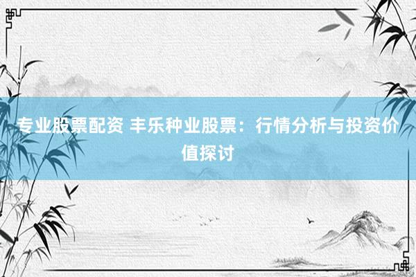 专业股票配资 丰乐种业股票:行情分析与投资价值探讨