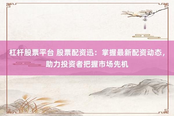 杠杆股票平台 股票配资迅：掌握最新配资动态，助力投资者把握市场先机