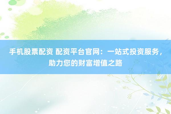 手机股票配资 配资平台官网：一站式投资服务，助力您的财富增值之路