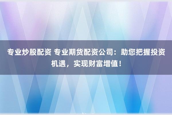 专业炒股配资 专业期货配资公司：助您把握投资机遇，实现财富增值！